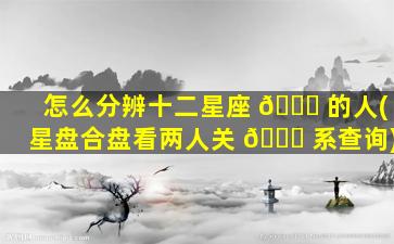 怎么分辨十二星座 🐟 的人(星盘合盘看两人关 🐞 系查询)